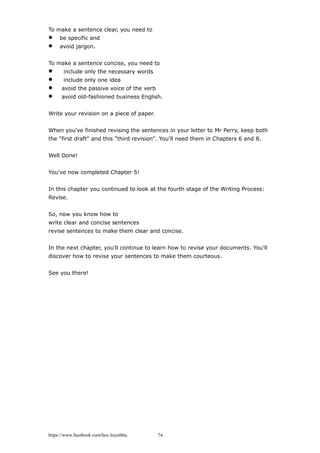 To make a sentence clear, you need to
 be specific and
 avoid jargon.
To make a sentence concise, you need to
 include only the necessary words
 include only one idea
 avoid the passive voice of the verb
 avoid old-fashioned business English.
Write your revision on a piece of paper.
When you've finished revising the sentences in your letter to Mr Perry, keep both
the "first draft" and this "third revision". You'll need them in Chapters 6 and 8.
Well Done!
You've now completed Chapter 5!
In this chapter you continued to look at the fourth stage of the Writing Process:
Revise.
So, now you know how to
write clear and concise sentences
revise sentences to make them clear and concise.
In the next chapter, you'll continue to learn how to revise your documents. You'll
discover how to revise your sentences to make them courteous.
See you there!
https://www.facebook.com/hoc.huynhba 74
 