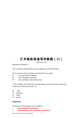 汇丰商务英语写作教程（21）
[ 2007-06-08 13:25 ]
Welcome to Chapter 6.
You've almost completed the revising stage of the Writing Process.
In the previous three chapters, you learned how to make
 your documents complete
 your paragraphs cohesive
 your sentences clear and concise.
In this chapter, you'll finish the revising stage as you learn how to make your
sentences courteous (the last "C").
 Plan
 Organise
 Draft
 Revise
Objectives
By the end of this chapter, you'll be able to
l write courteous sentences
l revise sentences to make them courteous.
https://www.facebook.com/hoc.huynhba 75
 