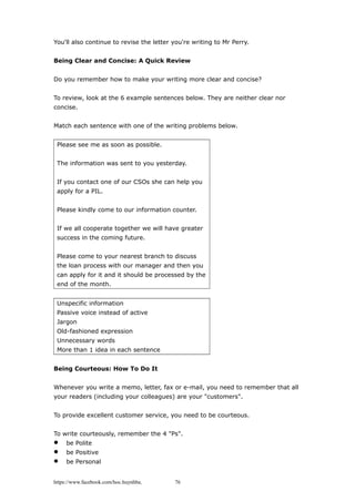 You'll also continue to revise the letter you're writing to Mr Perry.
Being Clear and Concise: A Quick Review
Do you remember how to make your writing more clear and concise?
To review, look at the 6 example sentences below. They are neither clear nor
concise.
Match each sentence with one of the writing problems below.
Please see me as soon as possible.
The information was sent to you yesterday.
If you contact one of our CSOs she can help you
apply for a PIL.
Please kindly come to our information counter.
If we all cooperate together we will have greater
success in the coming future.
Please come to your nearest branch to discuss
the loan process with our manager and then you
can apply for it and it should be processed by the
end of the month.
Unspecific information
Passive voice instead of active
Jargon
Old-fashioned expression
Unnecessary words
More than 1 idea in each sentence
Being Courteous: How To Do It
Whenever you write a memo, letter, fax or e-mail, you need to remember that all
your readers (including your colleagues) are your "customers".
To provide excellent customer service, you need to be courteous.
To write courteously, remember the 4 "Ps".
 be Polite
 be Positive
 be Personal
https://www.facebook.com/hoc.huynhba 76
 