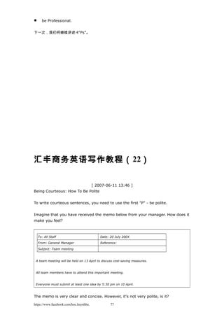  be Professional.
下一次，我们将继续讲述 4"Ps"。
汇丰商务英语写作教程（22）
[ 2007-06-11 13:46 ]
Being Courteous: How To Be Polite
To write courteous sentences, you need to use the first "P" - be polite.
Imagine that you have received the memo below from your manager. How does it
make you feel?
To: All Staff Date: 20 July 200X
From: General Manager Reference:
Subject: Team meeting
A team meeting will be held on 13 April to discuss cost-saving measures.
All team members have to attend this important meeting.
Everyone must submit at least one idea by 5:30 pm on 10 April.
The memo is very clear and concise. However, it's not very polite, is it?
https://www.facebook.com/hoc.huynhba 77
 