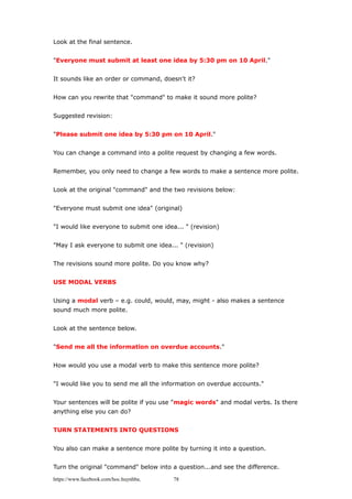 Look at the final sentence.
"Everyone must submit at least one idea by 5:30 pm on 10 April."
It sounds like an order or command, doesn't it?
How can you rewrite that "command" to make it sound more polite?
Suggested revision:
"Please submit one idea by 5:30 pm on 10 April."
You can change a command into a polite request by changing a few words.
Remember, you only need to change a few words to make a sentence more polite.
Look at the original "command" and the two revisions below:
"Everyone must submit one idea" (original)
"I would like everyone to submit one idea... " (revision)
"May I ask everyone to submit one idea... " (revision)
The revisions sound more polite. Do you know why?
USE MODAL VERBS
Using a modal verb – e.g. could, would, may, might - also makes a sentence
sound much more polite.
Look at the sentence below.
"Send me all the information on overdue accounts."
How would you use a modal verb to make this sentence more polite?
"I would like you to send me all the information on overdue accounts."
Your sentences will be polite if you use "magic words" and modal verbs. Is there
anything else you can do?
TURN STATEMENTS INTO QUESTIONS
You also can make a sentence more polite by turning it into a question.
Turn the original "command" below into a question...and see the difference.
https://www.facebook.com/hoc.huynhba 78
 