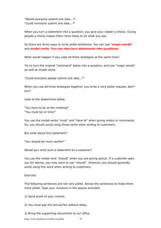 "Would everyone submit one idea...?"
"Could everyone submit one idea...?"
When you turn a statement into a question, you give your reader a choice. Giving
people a choice makes them more likely to do what you ask.
So there are three ways to write polite sentences. You can use "magic words"
and modal verbs. You can also turn statements into questions.
What would happen if you used all three strategies at the same time?
Try to turn the original "command" below into a question, and use "magic words"
as well as modal verbs
"Could everyone please submit one idea...?"
When you use all three strategies together, you write a very polite request, don't
you?
Look at the statements below.
"You have to be at the meeting!"
"You must be on time!"
You use the modal verbs "must" and "have to" when giving orders or commands.
So, you should avoid using these verbs when writing to customers.
But what about this statement?
"You should be more careful!"
Would you write such a statement to a customer?
You use the modal verb "should" when you are giving advice. If a customer asks
you for advice, you may want to use "should". However, you should generally
avoid using this word when writing to customers.
Exercise:
The following sentences are not very polite. Revise the sentences to make them
more polite. Type your revisions in the spaces provided
1) Send proof of your income.
2) You must pay the annual fee without delay.
3) Bring the supporting documents to our office.
https://www.facebook.com/hoc.huynhba 79
 