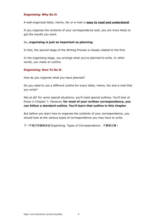 Organising: Why Do It
A well-organised letter, memo, fax or e-mail is easy to read and understand.
If you organise the contents of your correspondence well, you are more likely to
get the results you want.
So, organising is just as important as planning.
In fact, the second stage of the Writing Process is closely related to the first.
In the organising stage, you arrange what you've planned to write. In other
words, you make an outline.
Organising: How To Do It
How do you organise what you have planned?
Do you need to use a different outline for every letter, memo, fax and e-mail that
you write?
Not at all! For some special situations, you'll need special outlines. You'll look at
those in Chapter 7. However, for most of your written correspondence, you
can follow a standard outline. You'll learn that outline in this chapter.
But before you learn how to organise the contents of your correspondence, you
should look at the various types of correspondence you may have to write.
下一节我们将继续讲述 Organising: Types of Correspondence，不要错过哦！
https://www.facebook.com/hoc.huynhba 8
 
