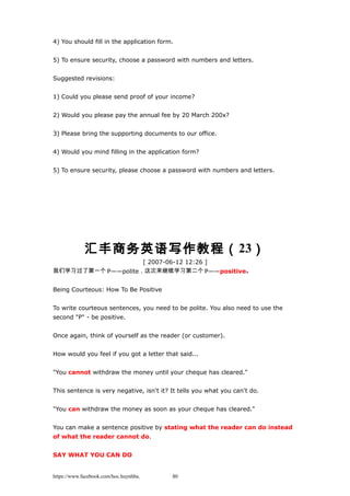 4) You should fill in the application form.
5) To ensure security, choose a password with numbers and letters.
Suggested revisions:
1) Could you please send proof of your income?
2) Would you please pay the annual fee by 20 March 200x?
3) Please bring the supporting documents to our office.
4) Would you mind filling in the application form?
5) To ensure security, please choose a password with numbers and letters.
汇丰商务英语写作教程（23）
[ 2007-06-12 12:26 ]
我们学习过了第一个 P——polite，这次来继续学习第二个 P——positive。
Being Courteous: How To Be Positive
To write courteous sentences, you need to be polite. You also need to use the
second "P" - be positive.
Once again, think of yourself as the reader (or customer).
How would you feel if you got a letter that said...
"You cannot withdraw the money until your cheque has cleared."
This sentence is very negative, isn't it? It tells you what you can't do.
"You can withdraw the money as soon as your cheque has cleared."
You can make a sentence positive by stating what the reader can do instead
of what the reader cannot do.
SAY WHAT YOU CAN DO
https://www.facebook.com/hoc.huynhba 80
 