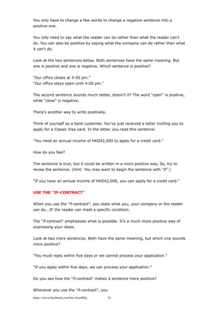 You only have to change a few words to change a negative sentence into a
positive one.
You only need to say what the reader can do rather than what the reader can't
do. You can also be positive by saying what the company can do rather than what
it can't do.
Look at the two sentences below. Both sentences have the same meaning. But
one is positive and one is negative. Which sentence is positive?
"Our office closes at 4:00 pm."
"Our office stays open until 4:00 pm."
The second sentence sounds much better, doesn't it? The word "open" is positive,
while "close" is negative.
There's another way to write positively.
Think of yourself as a bank customer. You've just received a letter inviting you to
apply for a Classic Visa card. In the letter, you read this sentence:
"You need an annual income of HKD42,000 to apply for a credit card."
How do you feel?
The sentence is true, but it could be written in a more positive way. So, try to
revise the sentence. (Hint: You may want to begin the sentence with "if".)
"If you have an annual income of HKD42,000, you can apply for a credit card."
USE THE "IF-CONTRACT"
When you use the "if-contract", you state what you, your company or the reader
can do...IF the reader can meet a specific condition.
The "if-contract" emphasises what is possible. It's a much more positive way of
expressing your ideas.
Look at two more sentences. Both have the same meaning, but which one sounds
more positive?
"You must reply within five days or we cannot process your application."
"If you apply within five days, we can process your application."
Do you see how the "if-contract" makes a sentence more positive?
Whenever you use the "if-contract", you
https://www.facebook.com/hoc.huynhba 81
 