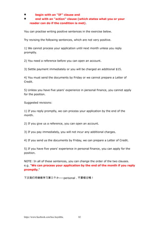  begin with an "IF" clause and
 end with an "action" clause (which states what you or your
reader can do if the condition is met).
You can practise writing positive sentences in the exercise below.
Try revising the following sentences, which are not very positive.
1) We cannot process your application until next month unless you reply
promptly.
2) You need a reference before you can open an account.
3) Settle payment immediately or you will be charged an additional $15.
4) You must send the documents by Friday or we cannot prepare a Letter of
Credit.
5) Unless you have five years' experience in personal finance, you cannot apply
for the position.
Suggested revisions:
1) If you reply promptly, we can process your application by the end of the
month.
2) If you give us a reference, you can open an account.
3) If you pay immediately, you will not incur any additional charges.
4) If you send us the documents by Friday, we can prepare a Letter of Credit.
5) If you have five years' experience in personal finance, you can apply for the
position.
NOTE: In all of these sentences, you can change the order of the two clauses.
e.g. "We can process your application by the end of the month if you reply
promptly."
下次我们将继续学习第三个 P——personal，不要错过哦！
https://www.facebook.com/hoc.huynhba 82
 