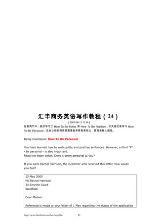 汇丰商务英语写作教程（24）
[ 2007-06-13 10:56 ]
在前两节中，我们学习了 How To Be Polite 和 How To Be Positive，今天我们来学习 How
To Be Personal，这会让你的商务信函看起来更有亲和力，更容易被人接受。
Being Courteous: How To Be Personal
You have learned how to write polite and positive sentences. However, a third "P"
- be personal - is also important.
Read the letter below. Does it seem personal to you?
If you were Rachel Harrison, the customer who received this letter, how would
you feel?
12 May 200X
Ms Rachel Harrison
34 Smythe Court
Westfield
Dear Madam
Reference is made to your letter of 1 May regarding the status of the application
https://www.facebook.com/hoc.huynhba 83
 