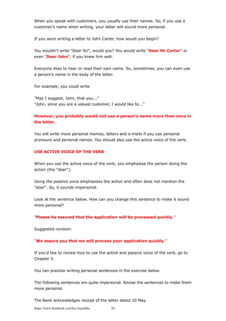 When you speak with customers, you usually use their names. So, if you use a
customer's name when writing, your letter will sound more personal.
If you were writing a letter to John Carter, how would you begin?
You wouldn't write "Dear Sir", would you? You would write "Dear Mr Carter" or
even "Dear John", if you knew him well.
Everyone likes to hear or read their own name. So, sometimes, you can even use
a person's name in the body of the letter.
For example, you could write
"May I suggest, John, that you..."
"John, since you are a valued customer, I would like to..."
However, you probably would not use a person's name more than once in
the letter.
You will write more personal memos, letters and e-mails if you use personal
pronouns and personal names. You should also use the active voice of the verb.
USE ACTIVE VOICE OF THE VERB
When you use the active voice of the verb, you emphasise the person doing the
action (the "doer").
Using the passive voice emphasises the action and often does not mention the
"doer". So, it sounds impersonal.
Look at the sentence below. How can you change this sentence to make it sound
more personal?
"Please be assured that the application will be processed quickly."
Suggested revision:
"We assure you that we will process your application quickly."
If you'd like to review how to use the active and passive voice of the verb, go to
Chapter 5.
You can practise writing personal sentences in the exercise below.
The following sentences are quite impersonal. Revise the sentences to make them
more personal.
The Bank acknowledges receipt of the letter dated 10 May.
https://www.facebook.com/hoc.huynhba 85
 