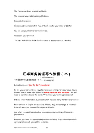 The Premier card can be used worldwide.
The proposal you made is acceptable to us.
Suggested revisions:
We received your letter of 10 May. / Thank you for your letter of 10 May.
You can use your Premier card worldwide.
We accept your proposal.
下一次我们将讲述四个 P ——中的最后一个 How To Be Professional，敬请关注
汇丰商务英语写作教程（25）
[ 2007-06-14 11:27 ]
今天我们来学习礼貌守则的最后一个 P——professional。
Being Courteous: How To Be Professional
So far, you've learned three ways to make your writing more courteous. You've
learned how to make your sentences polite, positive and personal. You also
need to learn how to use the fourth "P" to make your writing professional.
Did you know that modern business English includes many standard expressions?
Many phrases in English are standard. That is, they don't change. If you know
these phrases, you can use them again and again.
And when you use these standard expressions, your writing will look more
professional.
However, you need to use these expressions correctly, or your writing will look
very unprofessional. Look at this sentence.
https://www.facebook.com/hoc.huynhba 86
 