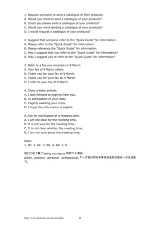 1. Request someone to send a catalogue of their products.
A. Would you mind to send a catalogue of your products?
B. Could you please send a catalogue of your products?
C. Would you mind sending a catalogue of your products?
D. I would request a catalogue of your products?
2. Suggest that someone refer to the "Quick Guide" for information.
A. Please refer to the "Quick Guide" for information.
B. Please reference the "Quick Guide" for information.
C. May I suggest that you refer to the "Quick Guide" for information?
D. May I suggest you to refer to the "Quick Guide" for information?
3. Refer to a fax you received on 9 March.
A. Your fax of 9 March refers.
B. Thank you for your fax of 9 March.
C. Thank you for your fax on 9 March.
D. I refer to your fax of 9 March.
4. Close a letter politely.
A. I look forward to hearing from you.
B. In anticipation of your reply.
C. Eagerly awaiting your reply.
D. I hope this information is helpful.
5. Ask for clarification of a meeting time.
A. I am not clear for the meeting time.
B. It is not sure for the meeting time.
C. It is not clear whether the meeting time.
D. I am not sure about the meeting time.
Keys:
1. BC 2. AC 3. BD 4. AD 5. D
我们已经了解了 being courteous 的四个 P 原则：
polite，positive，personal，professional。下一节我们将对本章所讲述的内容作一次总结练
习。
https://www.facebook.com/hoc.huynhba 88
 