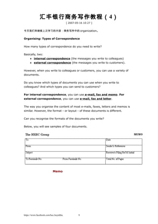 汇丰银行商务写作教程（4）
[ 2007-05-16 10:27 ]
今天我们来继续上次学习的内容：商务写作中的 organization。
Organising: Types of Correspondence
How many types of correspondence do you need to write?
Basically, two:
internal correspondence (the messages you write to colleagues)
external correspondence (the messages you write to customers).
However, when you write to colleagues or customers, you can use a variety of
documents.
Do you know which types of documents you can use when you write to
colleagues? And which types you can send to customers?
For internal correspondence, you can use e-mail, fax and memo. For
external correspondence, you can use e-mail, fax and letter.
The way you organise the content of most e-mails, faxes, letters and memos is
similar. However, the format - or layout - of these documents is different.
Can you recognise the formats of the documents you write?
Below, you will see samples of four documents.
Memo
https://www.facebook.com/hoc.huynhba 9
 