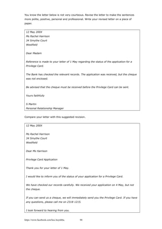 You know the letter below is not very courteous. Revise the letter to make the sentences
more polite, positive, personal and professional. Write your revised letter on a piece of
paper.
12 May 200X
Ms Rachel Harrison
34 Smythe Court
Westfield
Dear Madam
Reference is made to your letter of 1 May regarding the status of the application for a
Privilege Card.
The Bank has checked the relevant records. The application was received, but the cheque
was not enclosed.
Be advised that the cheque must be received before the Privilege Card can be sent.
Yours faithfully
S Martin
Personal Relationship Manager
Compare your letter with this suggested revision.
12 May 200X
Ms Rachel Harrison
34 Smythe Court
Westfield
Dear Ms Harrison
Privilege Card Application
Thank you for your letter of 1 May.
I would like to inform you of the status of your application for a Privilege Card.
We have checked our records carefully. We received your application on 4 May, but not
the cheque.
If you can send us a cheque, we will immediately send you the Privilege Card. If you have
any questions, please call me on 2318 1215.
I look forward to hearing from you.
https://www.facebook.com/hoc.huynhba 90
 