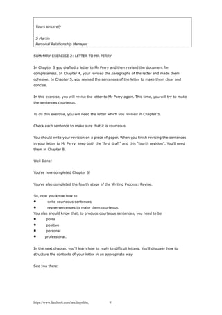 Yours sincerely
S Martin
Personal Relationship Manager
SUMMARY EXERCISE 2: LETTER TO MR PERRY
In Chapter 3 you drafted a letter to Mr Perry and then revised the document for
completeness. In Chapter 4, your revised the paragraphs of the letter and made them
cohesive. In Chapter 5, you revised the sentences of the letter to make them clear and
concise.
In this exercise, you will revise the letter to Mr Perry again. This time, you will try to make
the sentences courteous.
To do this exercise, you will need the letter which you revised in Chapter 5.
Check each sentence to make sure that it is courteous.
You should write your revision on a piece of paper. When you finish revising the sentences
in your letter to Mr Perry, keep both the "first draft" and this "fourth revision". You'll need
them in Chapter 8.
Well Done!
You've now completed Chapter 6!
You've also completed the fourth stage of the Writing Process: Revise.
So, now you know how to
 write courteous sentences
 revise sentences to make them courteous.
You also should know that, to produce courteous sentences, you need to be
 polite
 positive
 personal
 professional.
In the next chapter, you'll learn how to reply to difficult letters. You'll discover how to
structure the contents of your letter in an appropriate way.
See you there!
https://www.facebook.com/hoc.huynhba 91
 