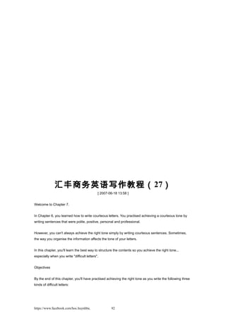 汇丰商务英语写作教程（27）
[ 2007-06-18 13:58 ]
Welcome to Chapter 7.
In Chapter 6, you learned how to write courteous letters. You practised achieving a courteous tone by
writing sentences that were polite, positive, personal and professional.
However, you can't always achieve the right tone simply by writing courteous sentences. Sometimes,
the way you organise the information affects the tone of your letters.
In this chapter, you'll learn the best way to structure the contents so you achieve the right tone...
especially when you write "difficult letters".
Objectives
By the end of this chapter, you'll have practised achieving the right tone as you write the following three
kinds of difficult letters:
https://www.facebook.com/hoc.huynhba 92
 