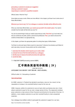 persuading a customer to accept your suggestion
refusing a customer's request
responding to a customer's unjustified complaint.
Difficult Letters: What Are They?
Some letters are easy to write. Others are more difficult. In this chapter, you'll learn how to write some of
these difficult letters.
Whenever you have to say "no" to a colleague or customer, the letter will be difficult to write.
When you write these difficult letters, you need to put yourself in the reader's place. You need to
consider how the reader will feel when you say "no".
You can do several things to help your reader accept what you write. First of all, you must make sure
that your sentences are polite, positive, personal and professional. Then, you need to structure the
contents of these letters in an appropriate way.
In this chapter, you'll learn the appropriate pattern for writing three types of difficult letters.
You'll learn to write each type of letter as part of a case study. To discover the procedure you'll follow for
each case study, move your mouse pointer over the numbers below.
1. read about the situation which requires you to write a letter
2. evaluate the tone of the first draft (written by a colleague)
3. identify ways to improve the draft and achieve the right tone
4. rewrite the letter.
下一节我们将学习怎样写 persuading customer 的信件。
汇丰商务英语写作教程（28）
[ 2007-06-19 10:23 ]
如何写说服客户改变主意的信件？按照下面的步骤，您就可以轻松搞定。
Difficult Letter #1: Persuading a Customer
THE SITUATION
An HSBC customer in Thailand has decided to purchase a new car. As a result, he has
requested an increase in his overdraft facility to pay for the new car.
HSBC, however, prefers its customers to use car loans when purchasing new cars. A loan
allows customers to pay for the car over a longer period of time. The repayment schedule
gives customers a clear picture of their financial commitments for the period of the loan. In
addition, a loan enables customers to use their overdraft facility to meet unexpected
expenses.
Your colleague has drafted a letter to persuade the customer to apply for a car loan.
https://www.facebook.com/hoc.huynhba 93
 