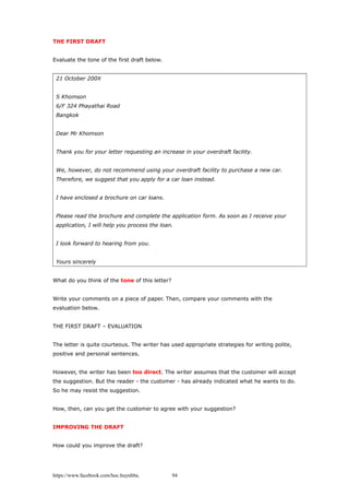 THE FIRST DRAFT
Evaluate the tone of the first draft below.
21 October 200X
S Khomson
6/F 324 Phayathai Road
Bangkok
Dear Mr Khomson
Thank you for your letter requesting an increase in your overdraft facility.
We, however, do not recommend using your overdraft facility to purchase a new car.
Therefore, we suggest that you apply for a car loan instead.
I have enclosed a brochure on car loans.
Please read the brochure and complete the application form. As soon as I receive your
application, I will help you process the loan.
I look forward to hearing from you.
Yours sincerely
What do you think of the tone of this letter?
Write your comments on a piece of paper. Then, compare your comments with the
evaluation below.
THE FIRST DRAFT – EVALUATION
The letter is quite courteous. The writer has used appropriate strategies for writing polite,
positive and personal sentences.
However, the writer has been too direct. The writer assumes that the customer will accept
the suggestion. But the reader - the customer - has already indicated what he wants to do.
So he may resist the suggestion.
How, then, can you get the customer to agree with your suggestion?
IMPROVING THE DRAFT
How could you improve the draft?
https://www.facebook.com/hoc.huynhba 94
 