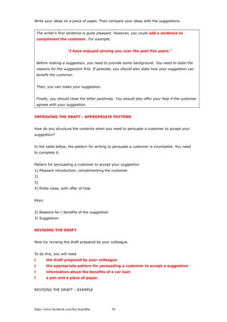 Write your ideas on a piece of paper. Then compare your ideas with the suggestions.
The writer's first sentence is quite pleasant. However, you could add a sentence to
compliment the customer. For example:
"I have enjoyed serving you over the past five years."
Before making a suggestion, you need to provide some background. You need to state the
reasons for the suggestion first. If possible, you should also state how your suggestion can
benefit the customer.
Then, you can make your suggestion.
Finally, you should close the letter positively. You should also offer your help if the customer
agrees with your suggestion.
IMPROVING THE DRAFT - APPROPRIATE PATTERN
How do you structure the contents when you need to persuade a customer to accept your
suggestion?
In the table below, the pattern for writing to persuade a customer is incomplete. You need
to complete it.
Pattern for persuading a customer to accept your suggestion
1) Pleasant introduction, complimenting the customer
2)
3)
4) Polite close, with offer of help
Keys:
2) Reasons for / benefits of the suggestion
3) Suggestion
REVISING THE DRAFT
Now try revising the draft prepared by your colleague.
To do this, you will need
l the draft prepared by your colleague
l the appropriate pattern for persuading a customer to accept a suggestion
l information about the benefits of a car loan
l a pen and a piece of paper.
REVISING THE DRAFT – EXAMPLE
https://www.facebook.com/hoc.huynhba 95
 