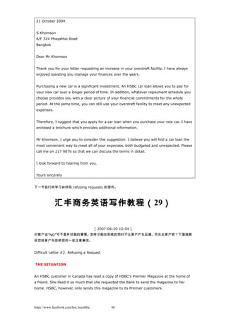 21 October 200X
S Khomson
6/F 324 Phayathai Road
Bangkok
Dear Mr Khomson
Thank you for your letter requesting an increase in your overdraft facility. I have always
enjoyed assisting you manage your finances over the years.
Purchasing a new car is a significant investment. An HSBC car loan allows you to pay for
your new car over a longer period of time. In addition, whatever repayment schedule you
choose provides you with a clear picture of your financial commitments for the whole
period. At the same time, you can still use your overdraft facility to meet any unexpected
expenses.
Therefore, I suggest that you apply for a car loan when you purchase your new car. I have
enclosed a brochure which provides additional information.
Mr Khomson, I urge you to consider this suggestion. I believe you will find a car loan the
most convenient way to meet all of your expenses, both budgeted and unexpected. Please
call me on 217 9876 so that we can discuss the terms in detail.
I look forward to hearing from you.
Yours sincerely
下一节我们将学习如何写 refusing requests 的信件。
汇丰商务英语写作教程（29）
[ 2007-06-20 10:04 ]
对客户说“NO”可不是件好做的事情。怎样才能在拒绝的同时不让客户产生反感、而失去客户呢？下面就教
给您给客户写拒绝信的一些注意事项。
Difficult Letter #2: Refusing a Request
THE SITUATION
An HSBC customer in Canada has read a copy of HSBC's Premier Magazine at the home of
a friend. She liked it so much that she requested the Bank to send the magazine to her
home. HSBC, however, only sends this magazine to its Premier customers.
https://www.facebook.com/hoc.huynhba 96
 