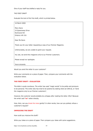One of your staff has drafted a reply for you.
THE FIRST DRAFT
Evaluate the tone of the first draft, which is printed below.
16 March 200X
Mary Davis
23 Queensway Drive
Richmond Hill
Ontario L4S 1S1
Dear Ms Davis
Thank you for your letter requesting a copy of our Premier Magazine.
Unfortunately, we are unable to grant your request.
You see, we send this magazine only to our Premier customers.
Please accept our apologies.
Yours sincerely
Would you send this letter to your customer?
Write your comments on a piece of paper. Then, compare your comments with the
evaluation below.
THE FIRST DRAFT - EVALUATION
The letter is quite courteous. The writer has used "magic words" to be polite and pronouns
to be personal. The writer also has tried to be positive by stating what we CAN do, ie "send
the magazine only to our Premier customers".
However, the customer would probably be unhappy after reading this letter. Why? Because
the writer said "no" rather directly.
How, then, can you break the news gently? In other words, how can you politely refuse a
customer's request?
IMPROVING THE DRAFT
How could you improve the draft?
Write your ideas on a piece of paper. Then compare your ideas with some suggestions.
https://www.facebook.com/hoc.huynhba 97
 