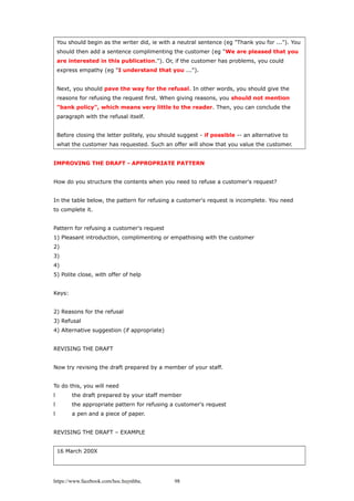 You should begin as the writer did, ie with a neutral sentence (eg "Thank you for ..."). You
should then add a sentence complimenting the customer (eg "We are pleased that you
are interested in this publication."). Or, if the customer has problems, you could
express empathy (eg "I understand that you ...").
Next, you should pave the way for the refusal. In other words, you should give the
reasons for refusing the request first. When giving reasons, you should not mention
"bank policy", which means very little to the reader. Then, you can conclude the
paragraph with the refusal itself.
Before closing the letter politely, you should suggest - if possible -- an alternative to
what the customer has requested. Such an offer will show that you value the customer.
IMPROVING THE DRAFT - APPROPRIATE PATTERN
How do you structure the contents when you need to refuse a customer's request?
In the table below, the pattern for refusing a customer's request is incomplete. You need
to complete it.
Pattern for refusing a customer's request
1) Pleasant introduction, complimenting or empathising with the customer
2)
3)
4)
5) Polite close, with offer of help
Keys:
2) Reasons for the refusal
3) Refusal
4) Alternative suggestion (if appropriate)
REVISING THE DRAFT
Now try revising the draft prepared by a member of your staff.
To do this, you will need
l the draft prepared by your staff member
l the appropriate pattern for refusing a customer's request
l a pen and a piece of paper.
REVISING THE DRAFT – EXAMPLE
16 March 200X
https://www.facebook.com/hoc.huynhba 98
 