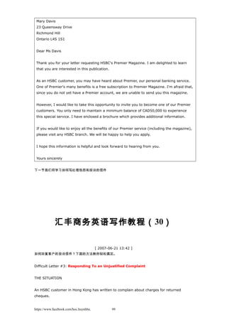 Mary Davis
23 Queensway Drive
Richmond Hill
Ontario L4S 1S1
Dear Ms Davis
Thank you for your letter requesting HSBC's Premier Magazine. I am delighted to learn
that you are interested in this publication.
As an HSBC customer, you may have heard about Premier, our personal banking service.
One of Premier's many benefits is a free subscription to Premier Magazine. I'm afraid that,
since you do not yet have a Premier account, we are unable to send you this magazine.
However, I would like to take this opportunity to invite you to become one of our Premier
customers. You only need to maintain a minimum balance of CAD50,000 to experience
this special service. I have enclosed a brochure which provides additional information.
If you would like to enjoy all the benefits of our Premier service (including the magazine),
please visit any HSBC branch. We will be happy to help you apply.
I hope this information is helpful and look forward to hearing from you.
Yours sincerely
下一节我们将学习如何写处理抱怨和投诉的信件
汇丰商务英语写作教程（30）
[ 2007-06-21 13:42 ]
如何回复客户的投诉信件？下面的方法教你轻松搞定。
Difficult Letter #3: Responding To an Unjustified Complaint
THE SITUATION
An HSBC customer in Hong Kong has written to complain about charges for returned
cheques.
https://www.facebook.com/hoc.huynhba 99
 