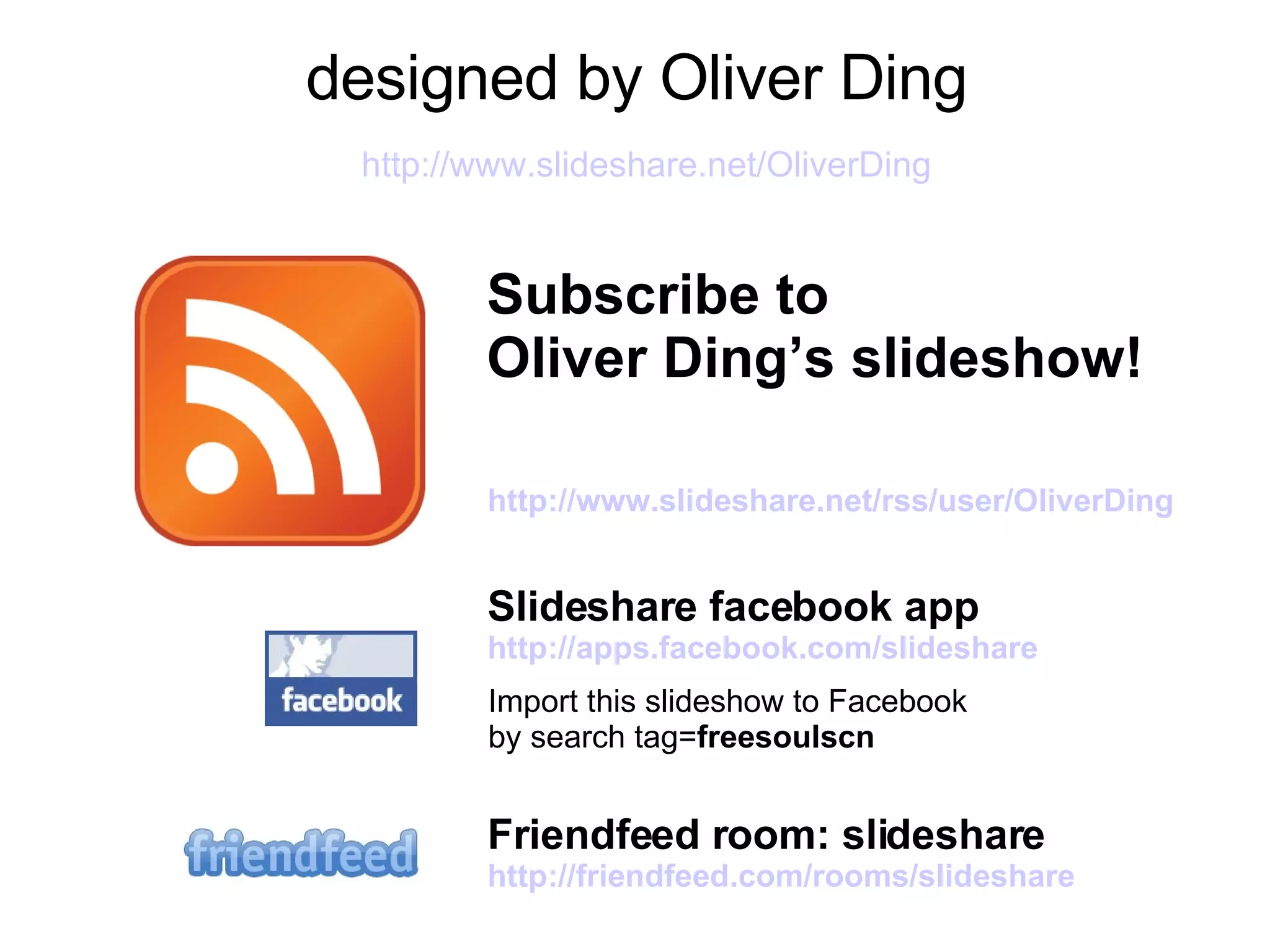 designed by Oliver Ding   http://www.slideshare.net/OliverDing Subscribe to   Oliver Ding’s slideshow! http:// www.slideshare.net/rss/user/OliverDing Slideshare facebook app http:// apps.facebook.com/slideshare Friendfeed room: slideshare  http:// friendfeed.com/rooms/slideshare Import this slideshow to Facebook  by search tag= freesoulscn 