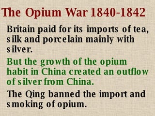 The Opium War 1840-1842 Britain paid for its imports of tea, silk and porcelain mainly with silver. But the growth of the opium habit in China created an outflow of silver from China. The Qing banned the import and smoking of opium. 