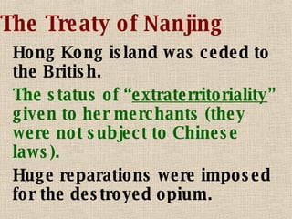 The Treaty of Nanjing Hong Kong island was ceded to the British. The status of “ extraterritoriality ” given to her merchants (they were not subject to Chinese laws). Huge reparations were imposed for the destroyed opium. 