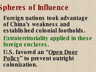 Spheres of Influence Foreign nations took advantage of China’s weakness and established colonial footholds. Extraterritoriality applied in t hese foreign enclaves. U.S. favored an “ Open Door Policy ” to prevent outright colonization. 