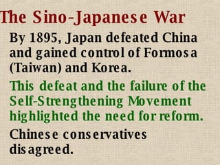 The Sino-Japanese War By 1895, Japan defeated China and gained control of Formosa (Taiwan) and Korea. This defeat and the failure of the Self-Strengthening Movement highlighted the need for reform. Chinese conservatives disagreed. 