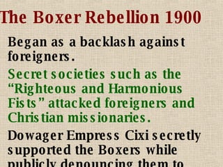 The Boxer Rebellion 1900 Began as a backlash against foreigners. Secret societies such as the “Righteous and Harmonious Fists” attacked foreigners and Christian missionaries. Dowager Empress Cixi secretly supported the Boxers while publicly denouncing them to foreigners. 