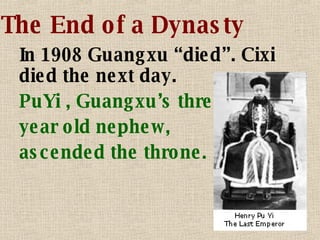 The End of a Dynasty In 1908 Guangxu “died”. Cixi died the next day. PuYi , Guangxu’s three year old nephew, ascended the throne. 