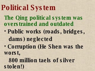 Political System The Qing political system was overstrained and outdated Public works (roads, bridges, dams) neglected Corruption (He Shen was the worst, 800 million taels of silver stolen!) Ethnic tensions 