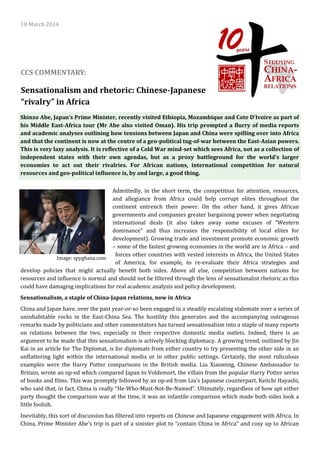 Sensationalism and rhetoric: Chinese-Japanese
“rivalry” in Africa
10 March 2014
CCS COMMENTARY:
Admittedly, in the short term, the competition for attention, resources,
and allegiance from Africa could help corrupt elites throughout the
continent entrench their power. On the other hand, it gives African
governments and companies greater bargaining power when negotiating
international deals (it also takes away some excuses of ”Western
dominance” and thus increases the responsibility of local elites for
development). Growing trade and investment promote economic growth
– some of the fastest growing economies in the world are in Africa – and
forces other countries with vested interests in Africa, the United States
of America, for example, to re-evaluate their Africa strategies and
develop policies that might actually benefit both sides. Above all else, competition between nations for
resources and influence is normal and should not be filtered through the lens of sensationalist rhetoric as this
could have damaging implications for real academic analysis and policy development.
Sensationalism, a staple of China-Japan relations, now in Africa
China and Japan have, over the past year-or-so been engaged in a steadily escalating stalemate over a series of
uninhabitable rocks in the East-China Sea. The hostility this generates and the accompanying outrageous
remarks made by politicians and other commentators has turned sensationalism into a staple of many reports
on relations between the two, especially in their respective domestic media outlets. Indeed, there is an
argument to be made that this sensationalism is actively blocking diplomacy. A growing trend, outlined by Jin
Kai in an article for The Diplomat, is for diplomats from either country to try presenting the other side in an
unflattering light within the international media or in other public settings. Certainly, the most ridiculous
examples were the Harry Potter comparisons in the British media. Liu Xiaoming, Chinese Ambassador to
Britain, wrote an op-ed which compared Japan to Voldemort, the villain from the popular Harry Potter series
of books and films. This was promptly followed by an op-ed from Liu’s Japanese counterpart, Keiichi Hayashi,
who said that, in fact, China is really “He-Who-Must-Not-Be-Named”. Ultimately, regardless of how apt either
party thought the comparison was at the time, it was an infantile comparison which made both sides look a
little foolish.
Inevitably, this sort of discussion has filtered into reports on Chinese and Japanese engagement with Africa. In
China, Prime Minister Abe’s trip is part of a sinister plot to “contain China in Africa” and cosy up to African
Image: spyghana.com
Shinzo Abe, Japan’s Prime Minister, recently visited Ethiopia, Mozambique and Cote D’Ivoire as part of
his Middle East-Africa tour (Mr Abe also visited Oman). His trip prompted a flurry of media reports
and academic analyses outlining how tensions between Japan and China were spilling over into Africa
and that the continent is now at the centre of a geo-political tug-of-war between the East-Asian powers.
This is very lazy analysis. It is reflective of a Cold War mind-set which sees Africa, not as a collection of
independent states with their own agendas, but as a proxy battleground for the world’s larger
economies to act out their rivalries. For African nations, international competition for natural
resources and geo-political influence is, by and large, a good thing.
 