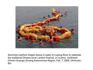 Swimmers perform dragon dance in water of Liujiang River to celebrate the traditional Chinese lunar Lantern Festival, in Liuzhou, southwest China's Guangxi Zhuang Autonomous Region, Feb. 7, 2009. (Xinhua/Li Bin  