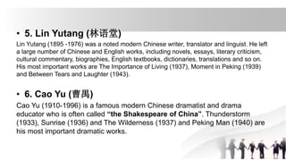 • 5. Lin Yutang (林语堂)
Lin Yutang (1895 -1976) was a noted modern Chinese writer, translator and linguist. He left
a large number of Chinese and English works, including novels, essays, literary criticism,
cultural commentary, biographies, English textbooks, dictionaries, translations and so on.
His most important works are The Importance of Living (1937), Moment in Peking (1939)
and Between Tears and Laughter (1943).
• 6. Cao Yu (曹禺)
Cao Yu (1910-1996) is a famous modern Chinese dramatist and drama
educator who is often called “the Shakespeare of China”. Thunderstorm
(1933), Sunrise (1936) and The Wilderness (1937) and Peking Man (1940) are
his most important dramatic works.
 