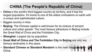 CHINA (The People's Republic of China)
• China is the world's third biggest country by territory, and it has the
largest population. It's home to one of the oldest civilizations on earth with
a unique and sophisticated culture.
• Biggest country in Asia.
• Beijing: The Chinese capital is well-known for its mixture of ancient
culture and urban growth. The most famous attractions in Beijing include
the Great Wall of China and the Forbidden City.
• Shanghai: Largest city by population
• Great Wall of China and The Forbidden City in Beijing are only two
famous landmarks in this place.
• Standard Chinese or Standard Mandarin is the main language in
China.
 