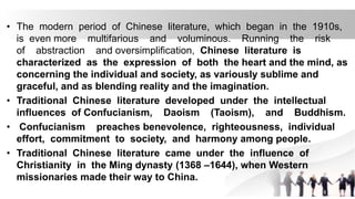 • The modern period of Chinese literature, which began in the 1910s,
is even more multifarious and voluminous. Running the risk
of abstraction and oversimplification, Chinese literature is
characterized as the expression of both the heart and the mind, as
concerning the individual and society, as variously sublime and
graceful, and as blending reality and the imagination.
• Traditional Chinese literature developed under the intellectual
influences of Confucianism, Daoism (Taoism), and Buddhism.
• Confucianism preaches benevolence, righteousness, individual
effort, commitment to society, and harmony among people.
• Traditional Chinese literature came under the influence of
Christianity in the Ming dynasty (1368 –1644), when Western
missionaries made their way to China.
 