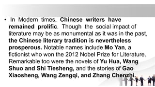 • In Modern times, Chinese writers have
remained prolific. Though the social impact of
literature may be as monumental as it was in the past,
the Chinese literary tradition is nevertheless
prosperous. Notable names include Mo Yan, a
fictionist who won the 2012 Nobel Prize for Literature.
Remarkable too were the novels of Yu Hua, Wang
Shuo and Shi Tiesheng, and the stories of Gao
Xiaosheng, Wang Zengqi, and Zhang Chenzhi.
 