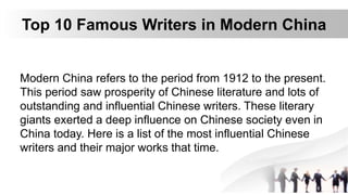 Top 10 Famous Writers in Modern China
Modern China refers to the period from 1912 to the present.
This period saw prosperity of Chinese literature and lots of
outstanding and influential Chinese writers. These literary
giants exerted a deep influence on Chinese society even in
China today. Here is a list of the most influential Chinese
writers and their major works that time.
 