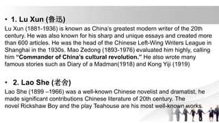 • 1. Lu Xun (鲁迅)
Lu Xun (1881-1936) is known as China’s greatest modern writer of the 20th
century. He was also known for his sharp and unique essays and created more
than 600 articles. He was the head of the Chinese Left-Wing Writers League in
Shanghai in the 1930s. Mao Zedong (1893-1976) evaluated him highly, calling
him “Commander of China’s cultural revolution.” He also wrote many
famous stories such as Diary of a Madman(1918) and Kong Yiji (1919)
• 2. Lao She (老舍)
Lao She (1899 –1966) was a well-known Chinese novelist and dramatist, he
made significant contributions Chinese literature of 20th century. The
novel Rickshaw Boy and the play Teahouse are his most well-known works.
 