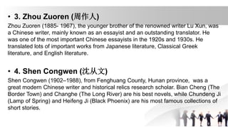 • 3. Zhou Zuoren (周作人)
Zhou Zuoren (1885- 1967), the younger brother of the renowned writer Lu Xun, was
a Chinese writer, mainly known as an essayist and an outstanding translator. He
was one of the most important Chinese essayists in the 1920s and 1930s. He
translated lots of important works from Japanese literature, Classical Greek
literature, and English literature.
• 4. Shen Congwen (沈从文)
Shen Congwen (1902–1988), from Fenghuang County, Hunan province, was a
great modern Chinese writer and historical relics research scholar. Bian Cheng (The
Border Town) and Changhe (The Long River) are his best novels, while Chundeng Ji
(Lamp of Spring) and Heifeng Ji (Black Phoenix) are his most famous collections of
short stories.
 