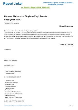 ReportLinker Find Industry reports, Company profiles
and Market Statistics
>> Get this Report Now by email!
Chinese Markets for Ethylene-Vinyl Acetate
Copolymer (EVA)
Published on February 2008
Report Summary
China's demand for Chinese Markets for Ethylene-Vinyl Acetate
Copolymer (EVA) has grown at a fast pace in the past decade. In the next five years, both production and demand will continue to
grow. This new study examines China's economic trends, investment environment, industry development, supply and demand,
industry capacity, industry structure, marketing channels and major industry participants. Historical data (1997, 2002 and 2007) and
long-term forecasts throught 2012 and 2017 are presented. Major producers in China are profiled.
Table of Content
CONTENTS
TABLE OF CONTENTS
I. INTRODUCTION
Report Scope and Methodology
Executive Summary
II. BUSINESS ENVIRONMENT
Economic Outlook
Key Economic Indicators
Industrial Output
Population and Labor
Foreign Investment
Foreign Trade
Financial and Tax Regulations
Banking System and Regulations
Foreign Exchange
Taxes, Tariff and Custom Duties
III. EVA INDUSTRY ASSESSMENTS
Chinese Markets for Ethylene-Vinyl AcetateCopolymer (EVA) (From Slideshare) Page 1/9
 