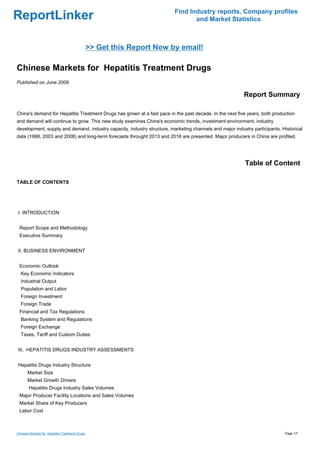 Find Industry reports, Company profiles
ReportLinker                                                                    and Market Statistics



                                                >> Get this Report Now by email!

Chinese Markets for Hepatitis Treatment Drugs
Published on June 2009

                                                                                                         Report Summary

China's demand for Hepatitis Treatment Drugs has grown at a fast pace in the past decade. In the next five years, both production
and demand will continue to grow. This new study examines China's economic trends, investment environment, industry
development, supply and demand, industry capacity, industry structure, marketing channels and major industry participants. Historical
data (1998, 2003 and 2008) and long-term forecasts throught 2013 and 2018 are presented. Major producers in China are profiled.




                                                                                                          Table of Content

TABLE OF CONTENTS




I. INTRODUCTION


 Report Scope and Methodology
 Executive Summary


II. BUSINESS ENVIRONMENT


 Economic Outlook
  Key Economic Indicators
  Industrial Output
  Population and Labor
  Foreign Investment
  Foreign Trade
 Financial and Tax Regulations
  Banking System and Regulations
  Foreign Exchange
  Taxes, Tariff and Custom Duties


III. HEPATITIS DRUGS INDUSTRY ASSESSMENTS


Hepatitis Drugs Industry Structure
       Market Size
       Market Growth Drivers
       Hepatitis Drugs Industry Sales Volumes
 Major Producer Facility Locations and Sales Volumes
 Market Share of Key Producers
 Labor Cost



Chinese Markets for Hepatitis Treatment Drugs                                                                               Page 1/7
 