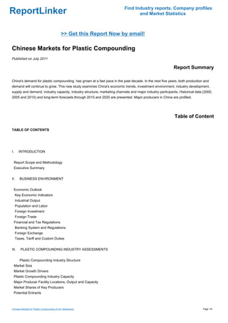 Find Industry reports, Company profiles
ReportLinker                                                                     and Market Statistics



                                            >> Get this Report Now by email!

Chinese Markets for Plastic Compounding
Published on July 2011

                                                                                                          Report Summary

China's demand for plastic compounding has grown at a fast pace in the past decade. In the next five years, both production and
demand will continue to grow. This new study examines China's economic trends, investment environment, industry development,
supply and demand, industry capacity, industry structure, marketing channels and major industry participants. Historical data (2000,
2005 and 2010) and long-term forecasts through 2015 and 2020 are presented. Major producers in China are profiled.




                                                                                                           Table of Content

TABLE OF CONTENTS




I.     INTRODUCTION


  Report Scope and Methodology
  Executive Summary


II.     BUSINESS ENVIRONMENT


  Economic Outlook
     Key Economic Indicators
     Industrial Output
     Population and Labor
     Foreign Investment
     Foreign Trade
  Financial and Tax Regulations
     Banking System and Regulations
     Foreign Exchange
     Taxes, Tariff and Custom Duties


III.    PLASTIC COMPOUNDING INDUSTRY ASSESSMENTS


        Plastic Compounding Industry Structure
  Market Size
  Market Growth Drivers
  Plastic Compounding Industry Capacity
  Major Producer Facility Locations, Output and Capacity
  Market Shares of Key Producers
  Potential Entrants



Chinese Markets for Plastic Compounding (From Slideshare)                                                                    Page 1/6
 