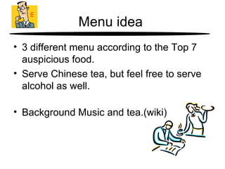 Menu idea  3 different menu according to the  Top 7 auspicious  food. Serve Chinese tea, but feel free to serve alcohol as well. Background Music and tea.(wiki) 