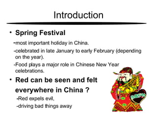 Introduction Spring Festival   - most important holiday in China.  -celebrated in late January to early February (depending  on the year). -Food plays a major role in Chinese New Year celebrations. Red can be seen and felt  everywhere in China ? - Red expels evil,  -driving bad things away 