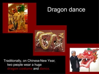 Dragon dance Traditionally, on Chinese New Year,  two people wear a huge  dragon costume  and  dance. 