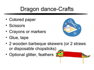 Dragon dance-Crafts Colored paper  Scissors  Crayons or markers  Glue, tape  2 wooden barbeque skewers (or 2 straws or disposable chopsticks)  Optional glitter, feathers  