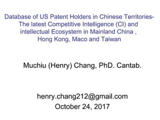 Muchiu (Henry) Chang, PhD. Cantab.
henry.chang212@gmail.com
October 24, 2017
Database of US Patent Holders in Chinese Territories-
The latest Competitive Intelligence (CI) and
intellectual Ecosystem in Mainland China ,
Hong Kong, Maco and Taiwan
 